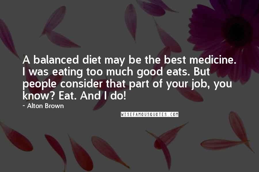 Alton Brown Quotes: A balanced diet may be the best medicine. I was eating too much good eats. But people consider that part of your job, you know? Eat. And I do!