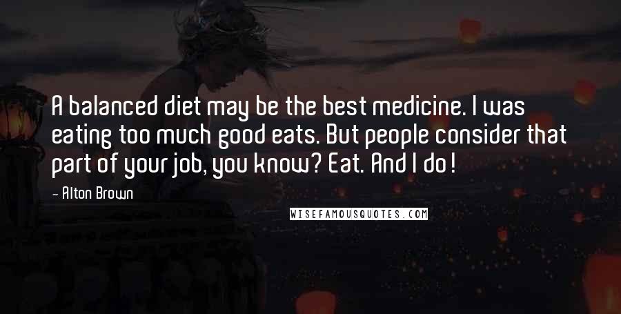 Alton Brown Quotes: A balanced diet may be the best medicine. I was eating too much good eats. But people consider that part of your job, you know? Eat. And I do!