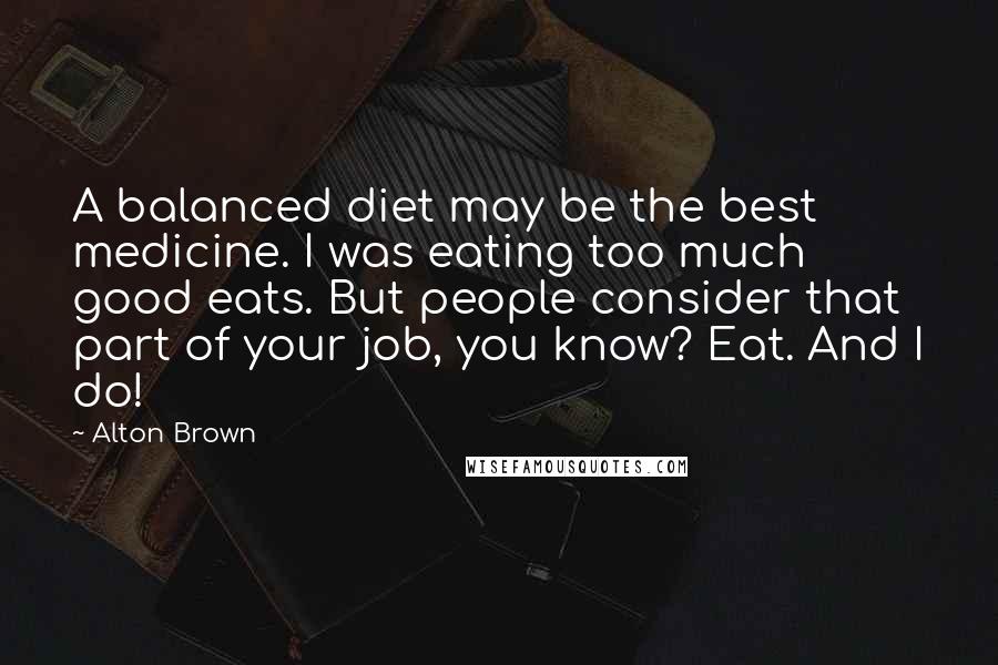 Alton Brown Quotes: A balanced diet may be the best medicine. I was eating too much good eats. But people consider that part of your job, you know? Eat. And I do!