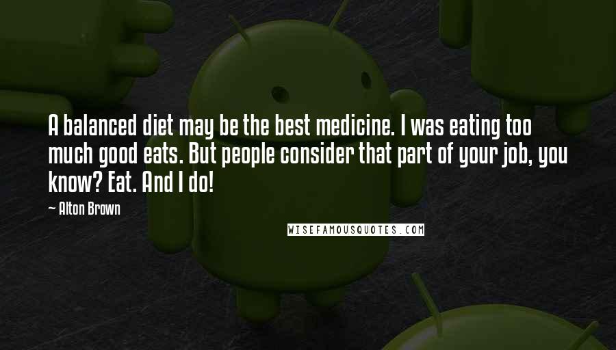 Alton Brown Quotes: A balanced diet may be the best medicine. I was eating too much good eats. But people consider that part of your job, you know? Eat. And I do!