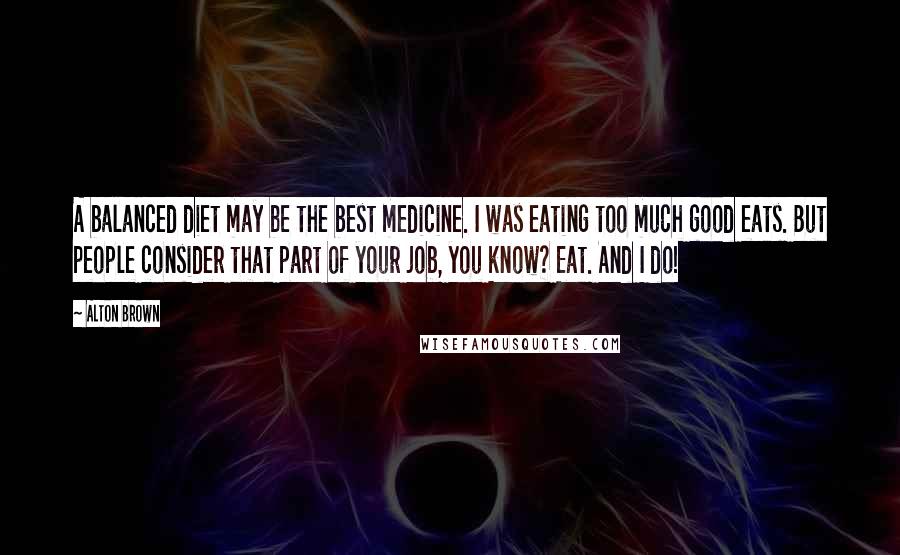 Alton Brown Quotes: A balanced diet may be the best medicine. I was eating too much good eats. But people consider that part of your job, you know? Eat. And I do!