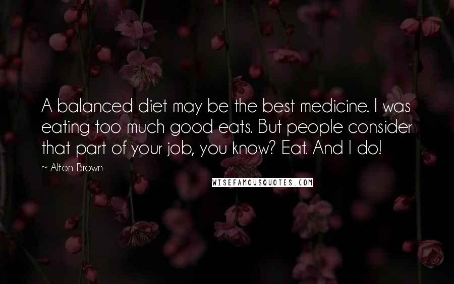 Alton Brown Quotes: A balanced diet may be the best medicine. I was eating too much good eats. But people consider that part of your job, you know? Eat. And I do!