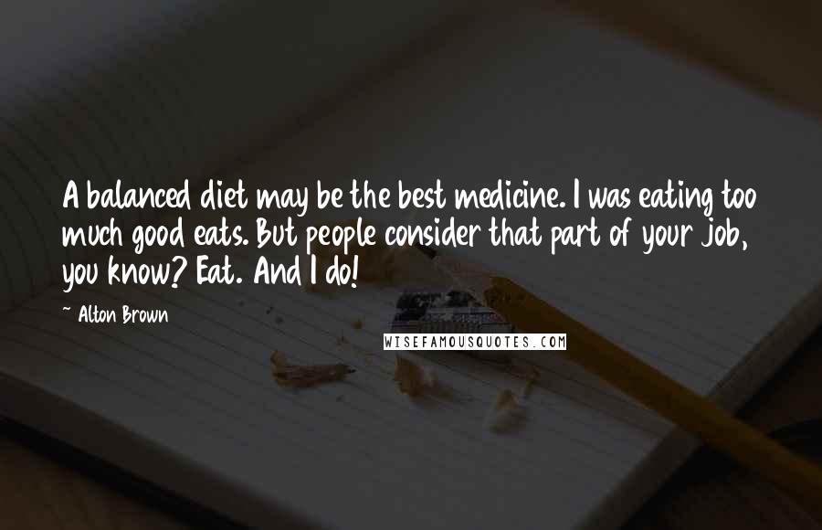 Alton Brown Quotes: A balanced diet may be the best medicine. I was eating too much good eats. But people consider that part of your job, you know? Eat. And I do!