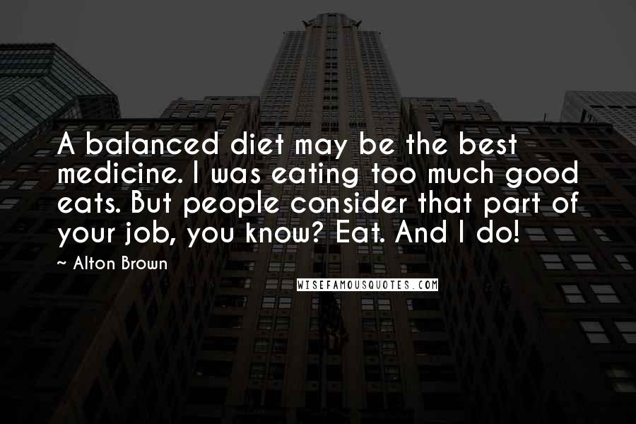 Alton Brown Quotes: A balanced diet may be the best medicine. I was eating too much good eats. But people consider that part of your job, you know? Eat. And I do!