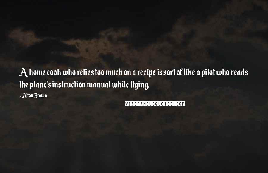 Alton Brown Quotes: A home cook who relies too much on a recipe is sort of like a pilot who reads the plane's instruction manual while flying.