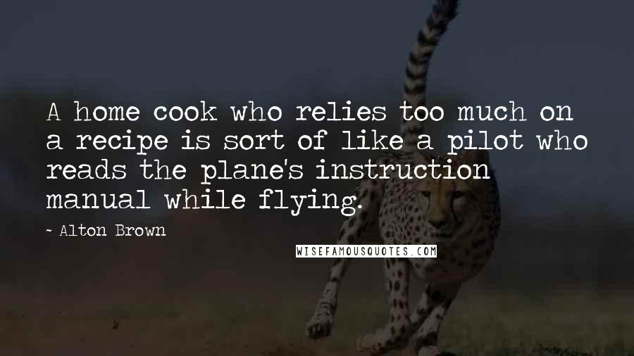 Alton Brown Quotes: A home cook who relies too much on a recipe is sort of like a pilot who reads the plane's instruction manual while flying.