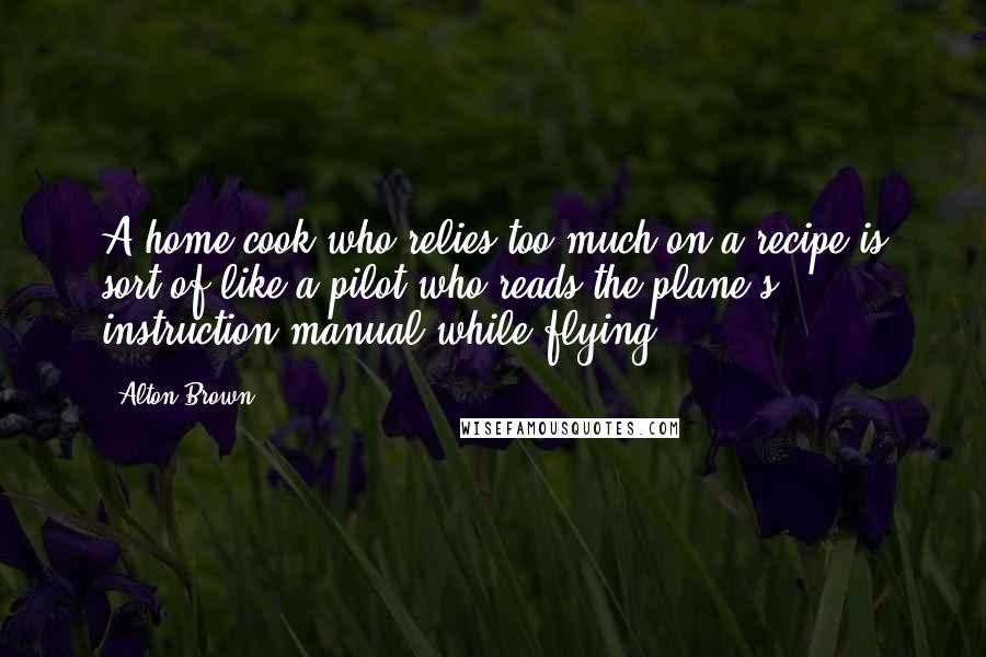 Alton Brown Quotes: A home cook who relies too much on a recipe is sort of like a pilot who reads the plane's instruction manual while flying.