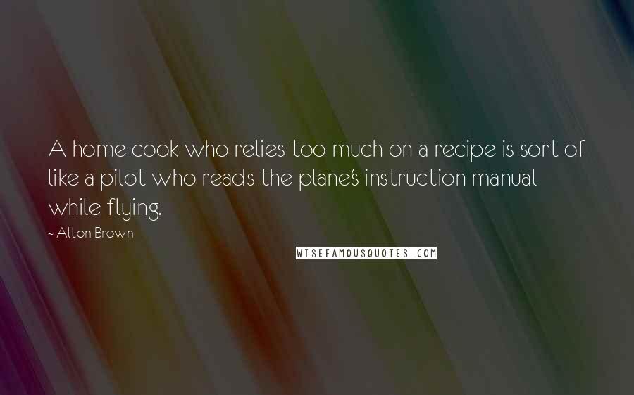 Alton Brown Quotes: A home cook who relies too much on a recipe is sort of like a pilot who reads the plane's instruction manual while flying.