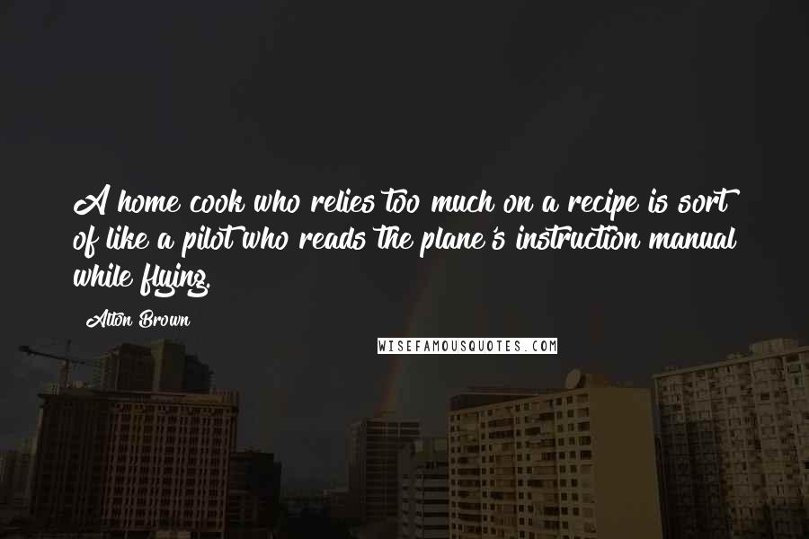 Alton Brown Quotes: A home cook who relies too much on a recipe is sort of like a pilot who reads the plane's instruction manual while flying.