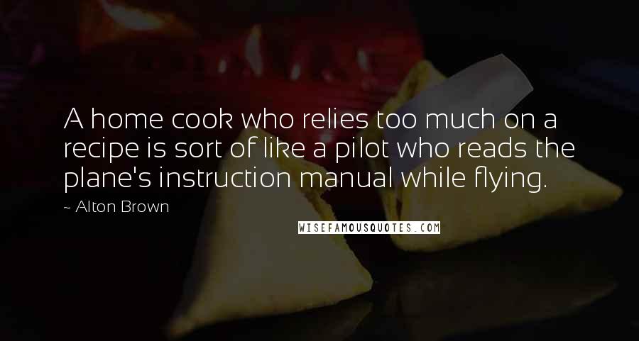 Alton Brown Quotes: A home cook who relies too much on a recipe is sort of like a pilot who reads the plane's instruction manual while flying.