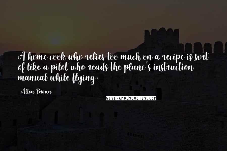 Alton Brown Quotes: A home cook who relies too much on a recipe is sort of like a pilot who reads the plane's instruction manual while flying.