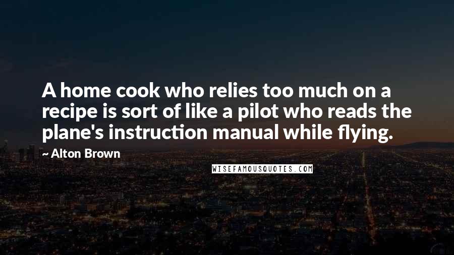 Alton Brown Quotes: A home cook who relies too much on a recipe is sort of like a pilot who reads the plane's instruction manual while flying.