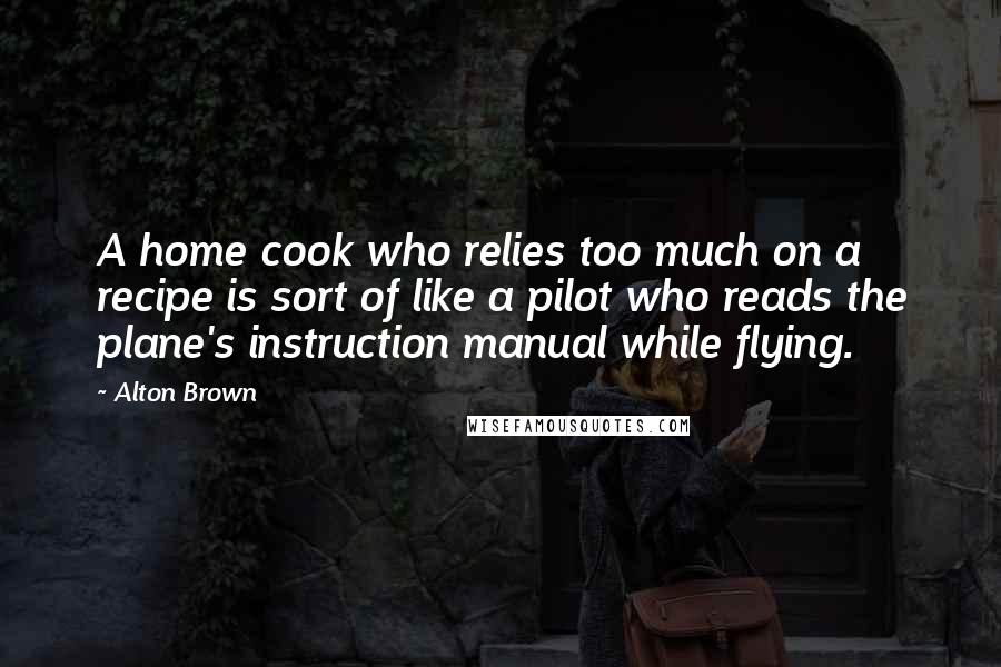 Alton Brown Quotes: A home cook who relies too much on a recipe is sort of like a pilot who reads the plane's instruction manual while flying.