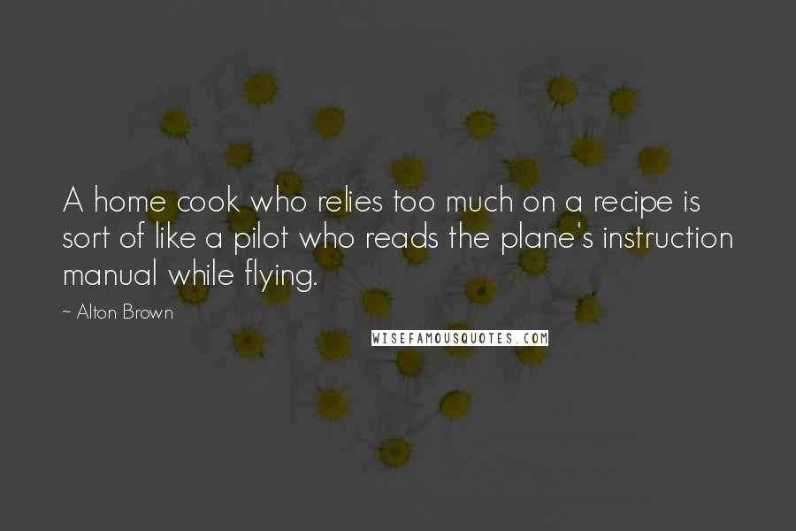 Alton Brown Quotes: A home cook who relies too much on a recipe is sort of like a pilot who reads the plane's instruction manual while flying.