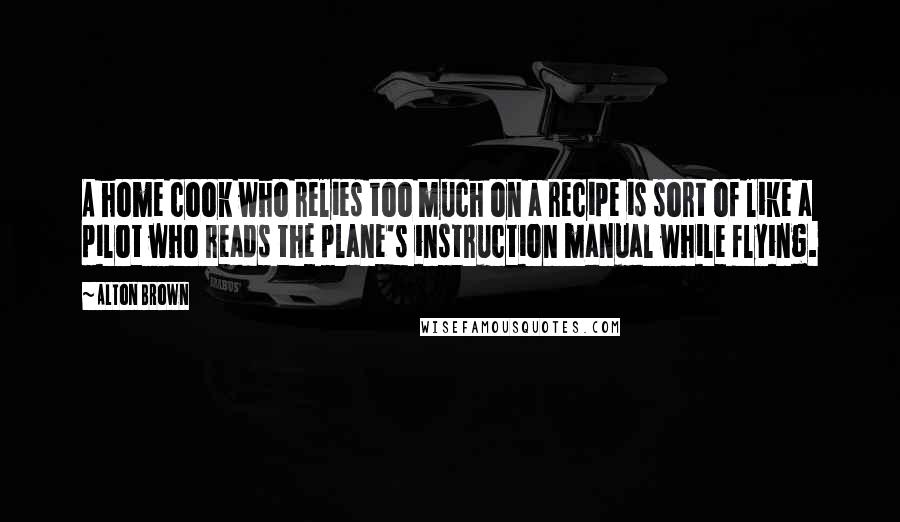 Alton Brown Quotes: A home cook who relies too much on a recipe is sort of like a pilot who reads the plane's instruction manual while flying.