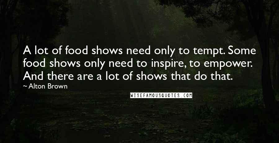 Alton Brown Quotes: A lot of food shows need only to tempt. Some food shows only need to inspire, to empower. And there are a lot of shows that do that.