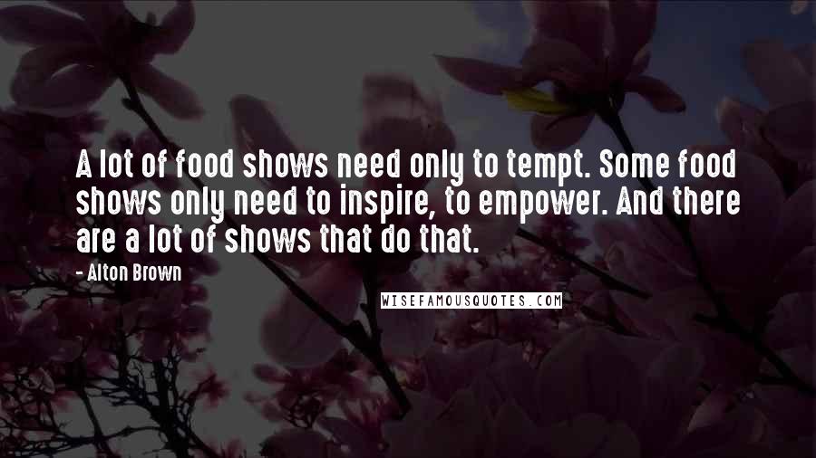 Alton Brown Quotes: A lot of food shows need only to tempt. Some food shows only need to inspire, to empower. And there are a lot of shows that do that.