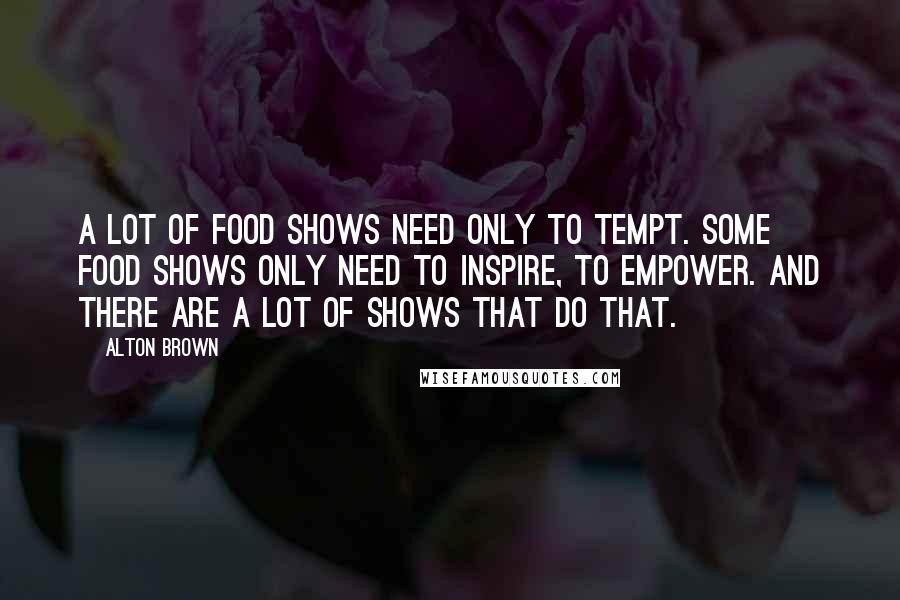Alton Brown Quotes: A lot of food shows need only to tempt. Some food shows only need to inspire, to empower. And there are a lot of shows that do that.