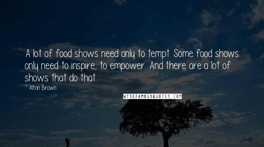 Alton Brown Quotes: A lot of food shows need only to tempt. Some food shows only need to inspire, to empower. And there are a lot of shows that do that.