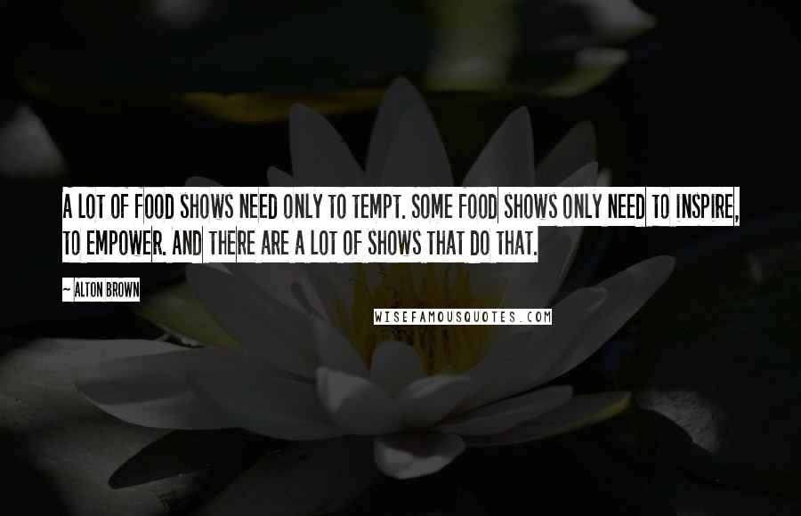 Alton Brown Quotes: A lot of food shows need only to tempt. Some food shows only need to inspire, to empower. And there are a lot of shows that do that.