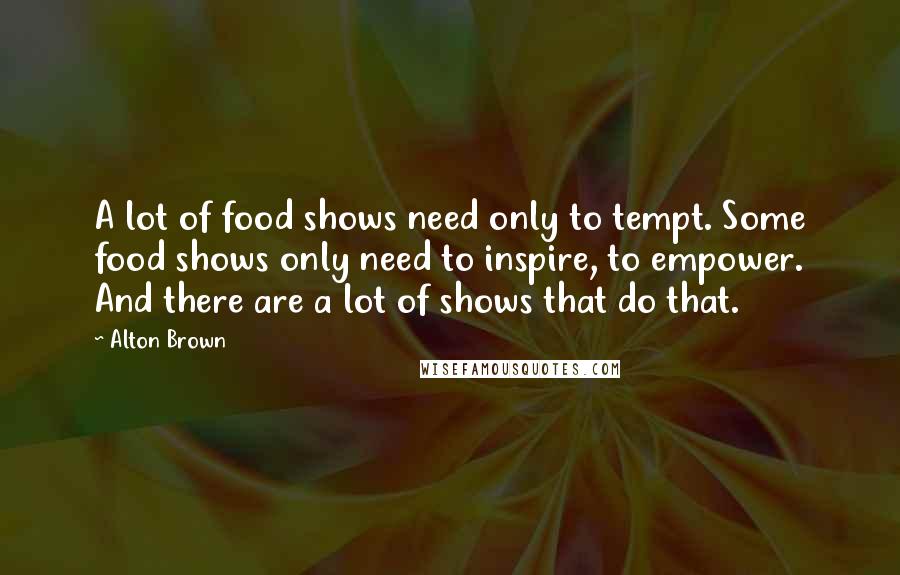 Alton Brown Quotes: A lot of food shows need only to tempt. Some food shows only need to inspire, to empower. And there are a lot of shows that do that.