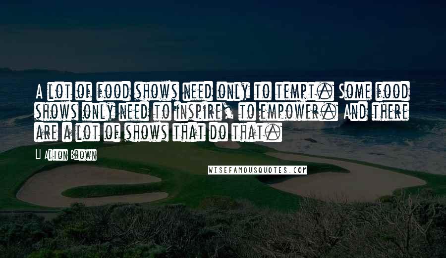 Alton Brown Quotes: A lot of food shows need only to tempt. Some food shows only need to inspire, to empower. And there are a lot of shows that do that.