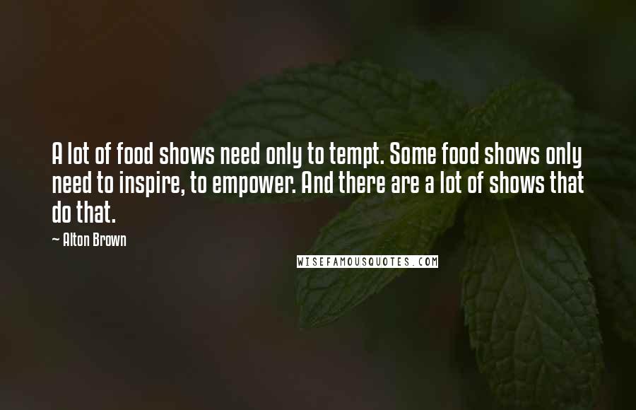 Alton Brown Quotes: A lot of food shows need only to tempt. Some food shows only need to inspire, to empower. And there are a lot of shows that do that.