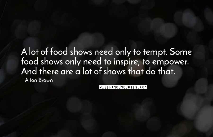 Alton Brown Quotes: A lot of food shows need only to tempt. Some food shows only need to inspire, to empower. And there are a lot of shows that do that.
