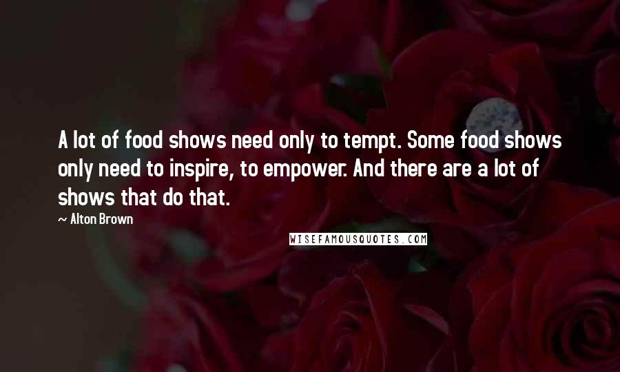 Alton Brown Quotes: A lot of food shows need only to tempt. Some food shows only need to inspire, to empower. And there are a lot of shows that do that.