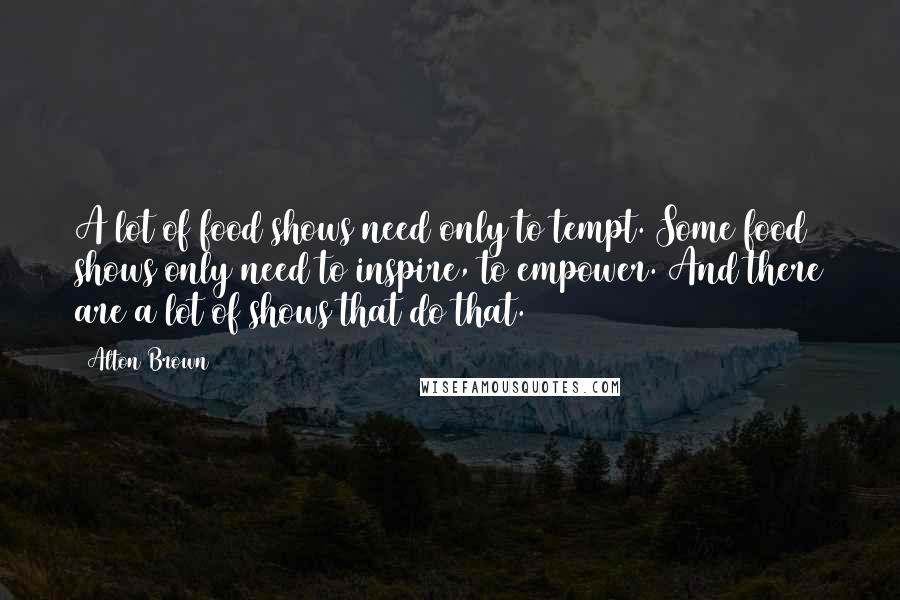 Alton Brown Quotes: A lot of food shows need only to tempt. Some food shows only need to inspire, to empower. And there are a lot of shows that do that.