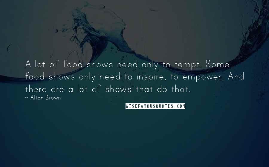 Alton Brown Quotes: A lot of food shows need only to tempt. Some food shows only need to inspire, to empower. And there are a lot of shows that do that.