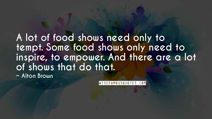 Alton Brown Quotes: A lot of food shows need only to tempt. Some food shows only need to inspire, to empower. And there are a lot of shows that do that.