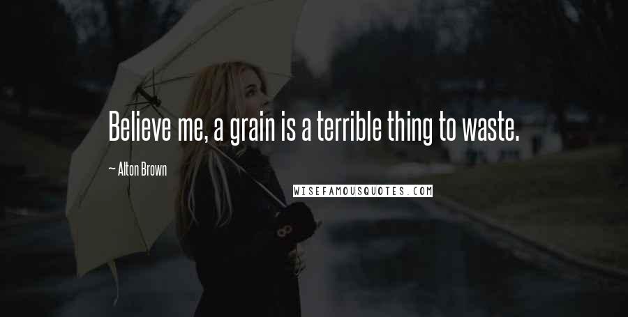 Alton Brown Quotes: Believe me, a grain is a terrible thing to waste.