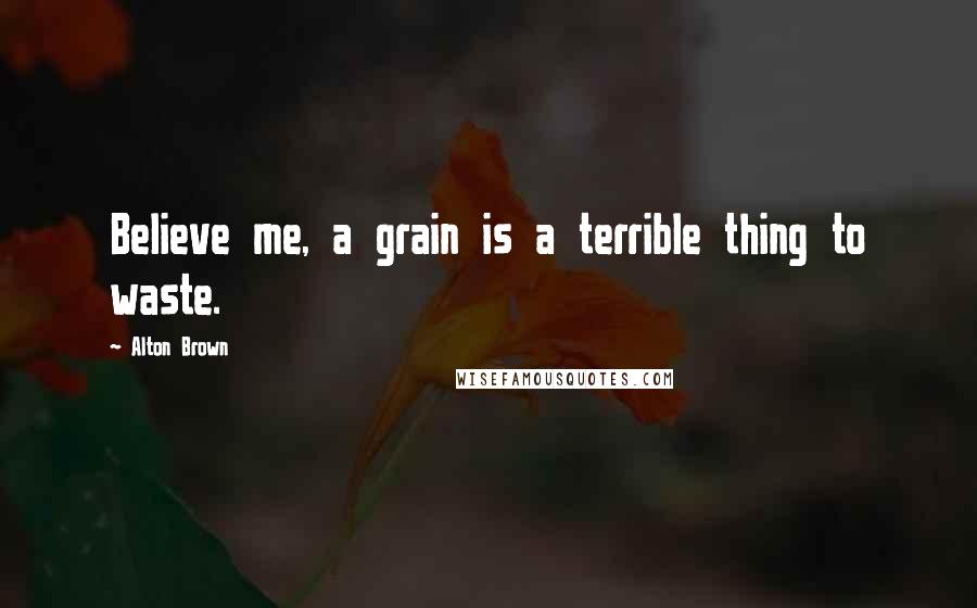 Alton Brown Quotes: Believe me, a grain is a terrible thing to waste.