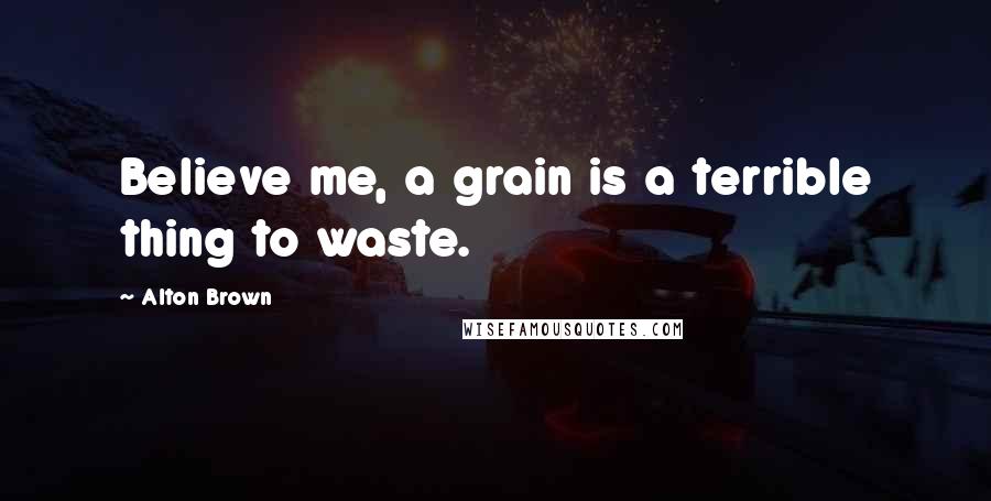 Alton Brown Quotes: Believe me, a grain is a terrible thing to waste.