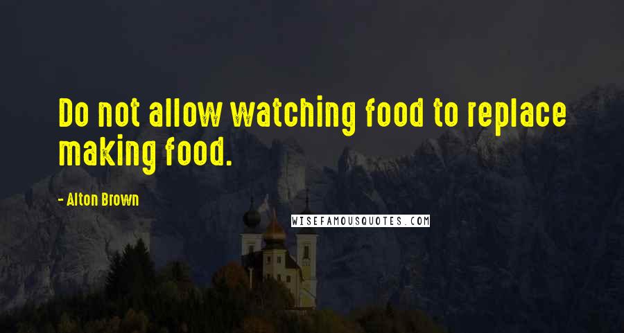 Alton Brown Quotes: Do not allow watching food to replace making food.