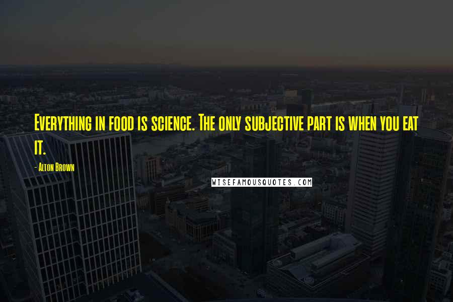 Alton Brown Quotes: Everything in food is science. The only subjective part is when you eat it.