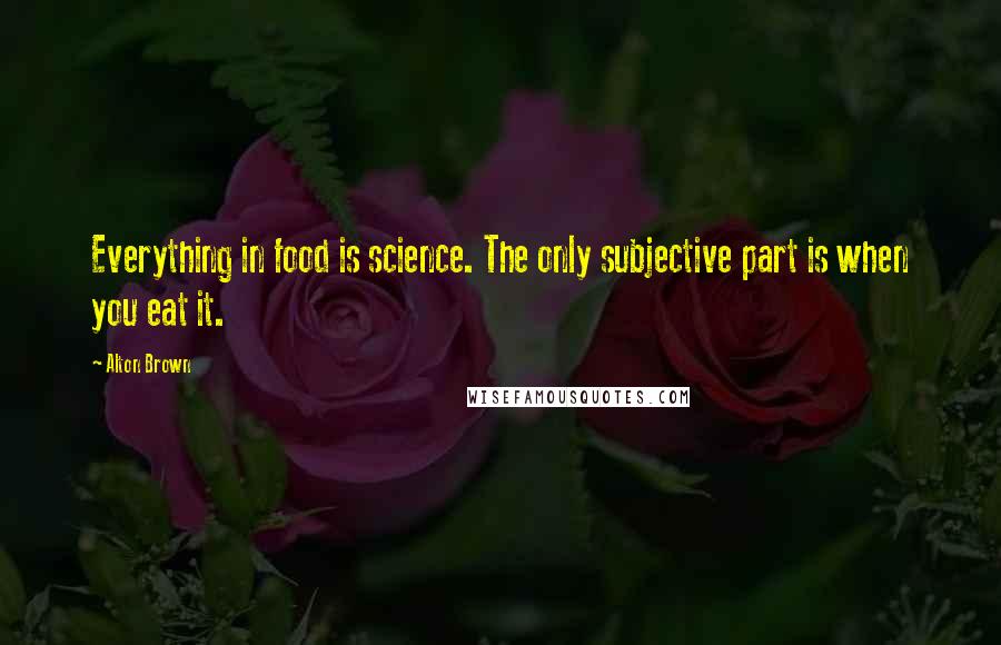 Alton Brown Quotes: Everything in food is science. The only subjective part is when you eat it.