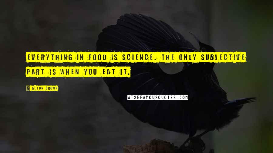 Alton Brown Quotes: Everything in food is science. The only subjective part is when you eat it.