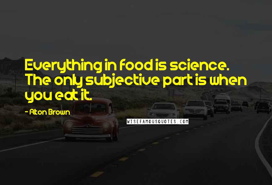 Alton Brown Quotes: Everything in food is science. The only subjective part is when you eat it.