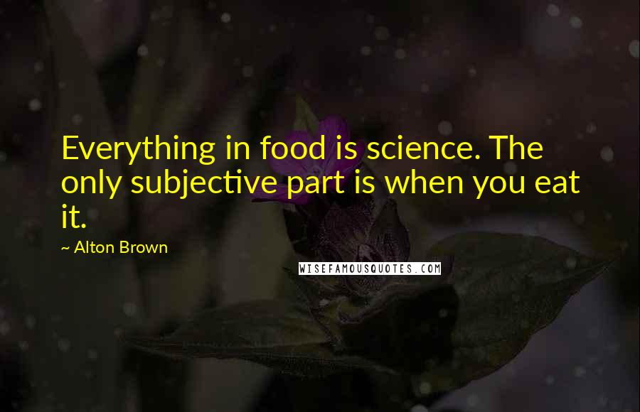 Alton Brown Quotes: Everything in food is science. The only subjective part is when you eat it.