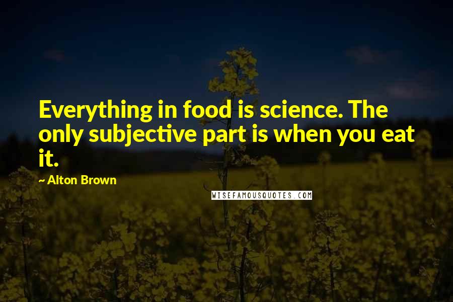 Alton Brown Quotes: Everything in food is science. The only subjective part is when you eat it.