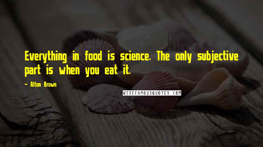 Alton Brown Quotes: Everything in food is science. The only subjective part is when you eat it.