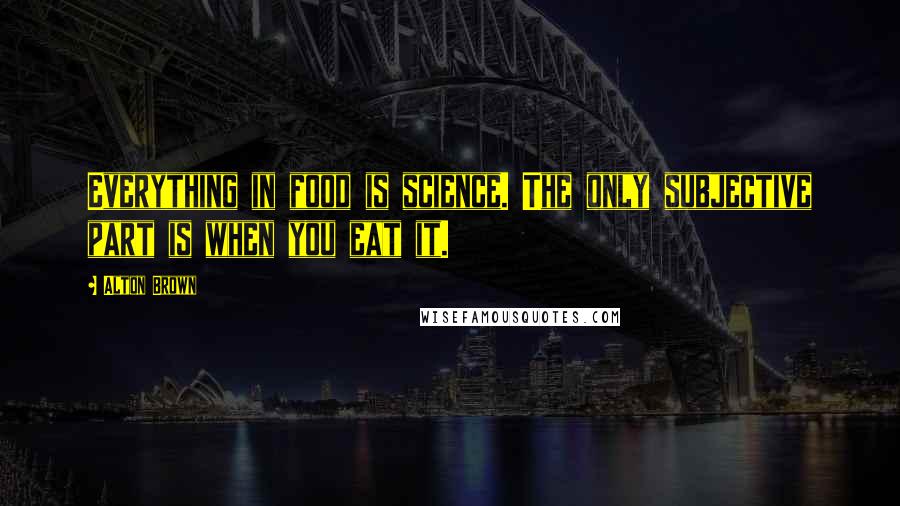 Alton Brown Quotes: Everything in food is science. The only subjective part is when you eat it.
