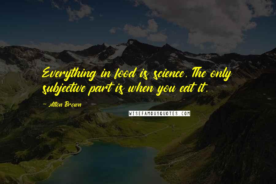 Alton Brown Quotes: Everything in food is science. The only subjective part is when you eat it.