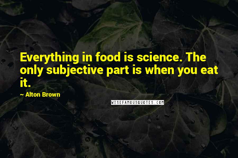 Alton Brown Quotes: Everything in food is science. The only subjective part is when you eat it.