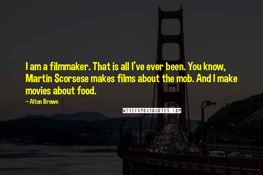 Alton Brown Quotes: I am a filmmaker. That is all I've ever been. You know, Martin Scorsese makes films about the mob. And I make movies about food.