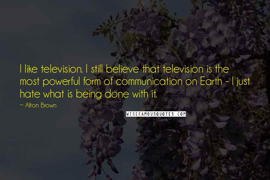 Alton Brown Quotes: I like television. I still believe that television is the most powerful form of communication on Earth - I just hate what is being done with it.