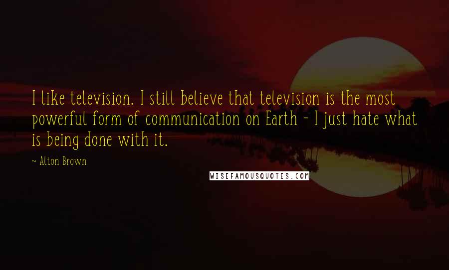 Alton Brown Quotes: I like television. I still believe that television is the most powerful form of communication on Earth - I just hate what is being done with it.