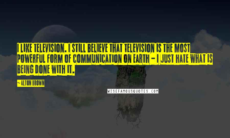 Alton Brown Quotes: I like television. I still believe that television is the most powerful form of communication on Earth - I just hate what is being done with it.